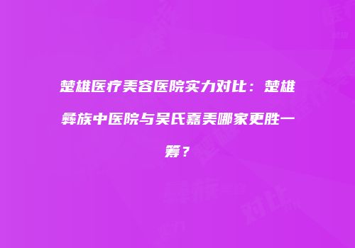 楚雄医疗美容医院实力对比：楚雄彝族中医院与吴氏嘉美哪家更胜一筹？