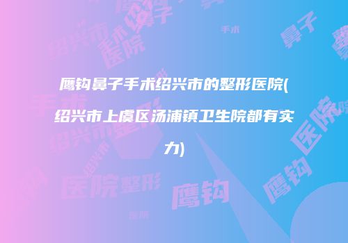 鹰钩鼻子手术绍兴市的整形医院(绍兴市上虞区汤浦镇卫生院都有实力)