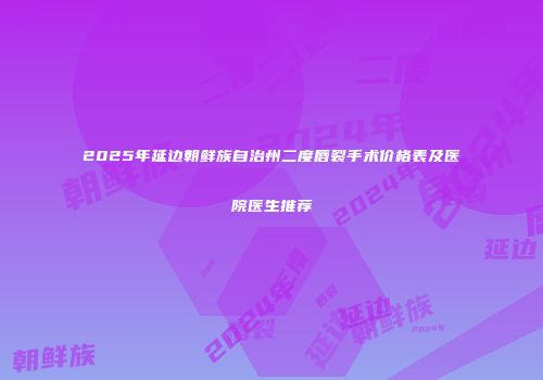 2025年延边朝鲜族自治州二度唇裂手术价格表及医院医生推荐