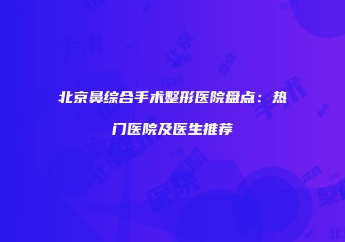 北京鼻综合手术整形医院盘点：热门医院及医生推荐