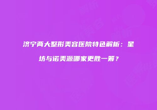 济宁两大整形美容医院特色解析：星坊与诺美源哪家更胜一筹？