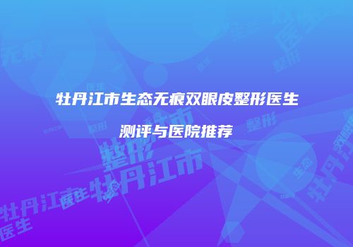 牡丹江市生态无痕双眼皮整形医生测评与医院推荐