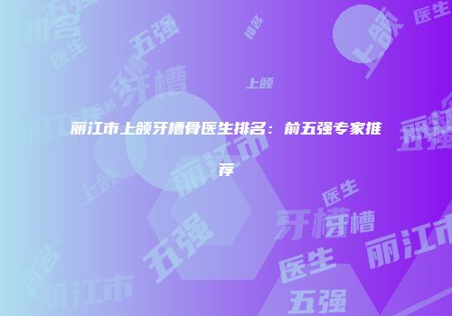 丽江市上颌牙槽骨医生排名：前五强专家推荐