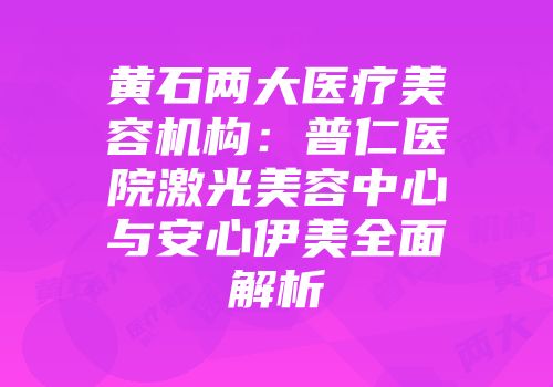 黄石两大医疗美容机构：普仁医院激光美容中心与安心伊美全面解析