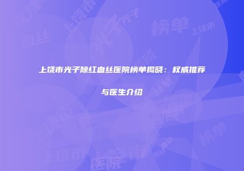 上饶市光子除红血丝医院榜单揭晓：权威推荐与医生介绍
