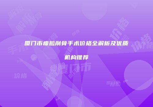 厦门市瘦脸削骨手术价格全解析及优质机构推荐