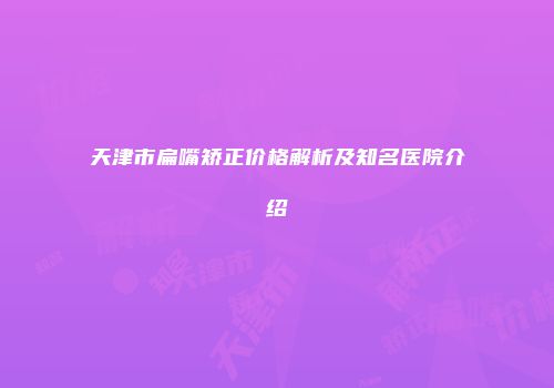 天津市扁嘴矫正价格解析及知名医院介绍