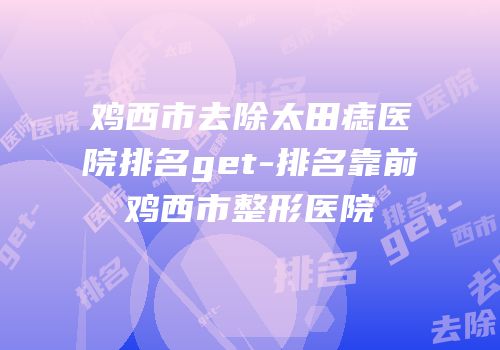 鸡西市去除太田痣医院排名get-排名靠前鸡西市整形医院
