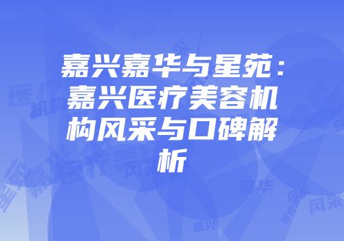 嘉兴嘉华与星苑：嘉兴医疗美容机构风采与口碑解析