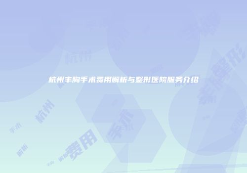 杭州丰胸手术费用解析与整形医院服务介绍