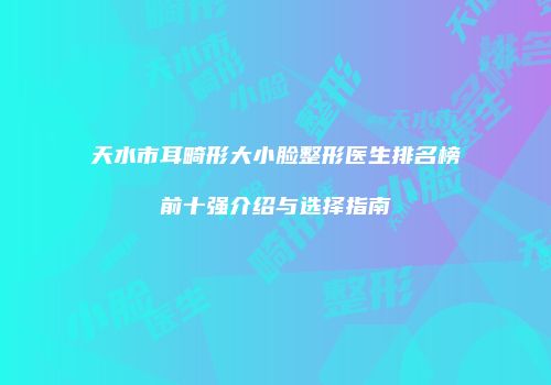 天水市耳畸形大小脸整形医生排名榜前十强介绍与选择指南