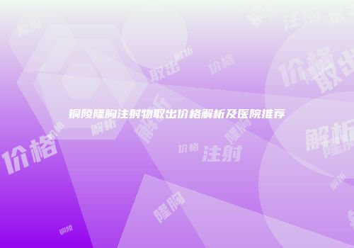 铜陵隆胸注射物取出价格解析及医院推荐