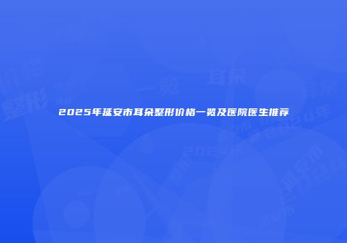 2025年延安市耳朵整形价格一览及医院医生推荐