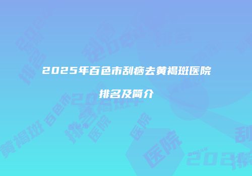 2025年百色市刮痧去黄褐斑医院排名及简介