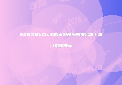 2025黄山5s重睑术整形医院排名前十热门机构推荐