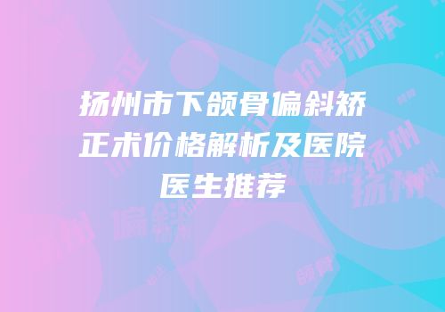 扬州市下颌骨偏斜矫正术价格解析及医院医生推荐