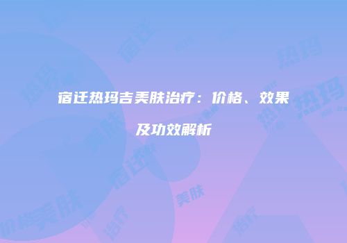 宿迁热玛吉美肤治疗：价格、效果及功效解析