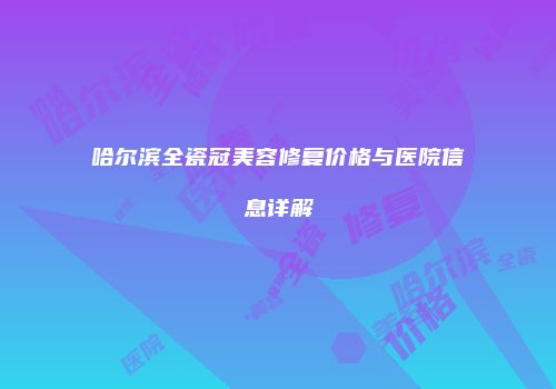 哈尔滨全瓷冠美容修复价格与医院信息详解