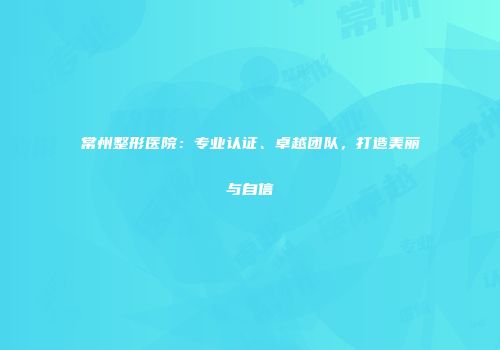 常州整形医院：专业认证、卓越团队，打造美丽与自信