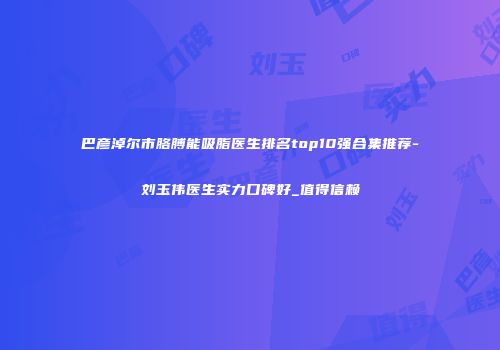 巴彦淖尔市胳膊能吸脂医生排名top10强合集推荐-刘玉伟医生实力口碑好_值得信赖