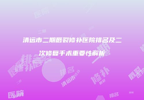 清远市二期唇裂修补医院排名及二次修复手术重要性解析