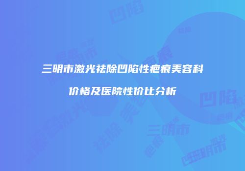 三明市激光祛除凹陷性疤痕美容科价格及医院性价比分析