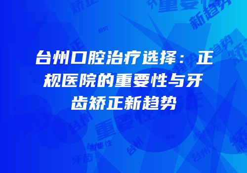 台州口腔治疗选择：正规医院的重要性与牙齿矫正新趋势