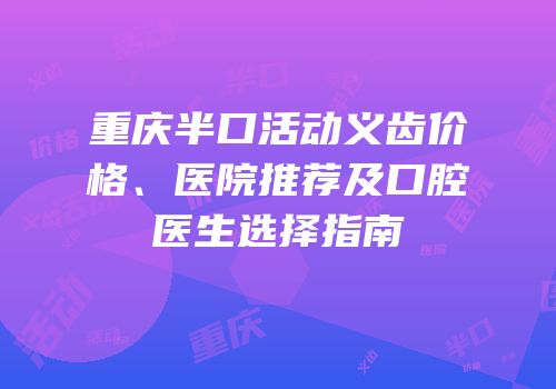 重庆半口活动义齿价格、医院推荐及口腔医生选择指南