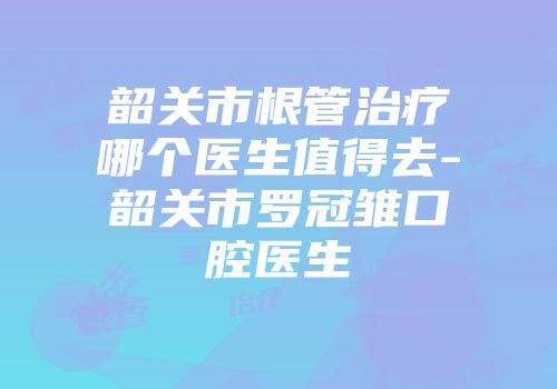 韶关市根管治疗哪个医生值得去-韶关市罗冠雏口腔医生