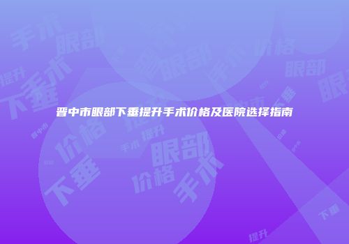 晋中市眼部下垂提升手术价格及医院选择指南