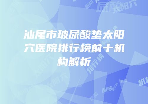 汕尾市玻尿酸垫太阳穴医院排行榜前十机构解析