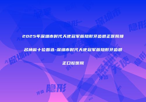 2025年深圳市时代天使冠军版隐形牙齿矫正医院排名榜前十位甄选-深圳市时代天使冠军版隐形牙齿矫正口腔医院