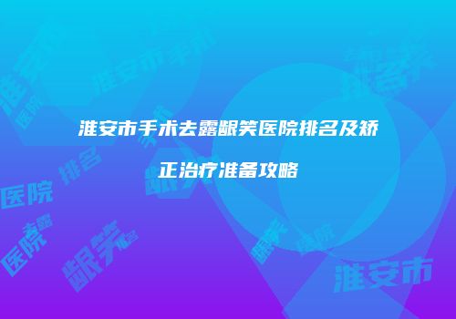 淮安市手术去露龈笑医院排名及矫正治疗准备攻略