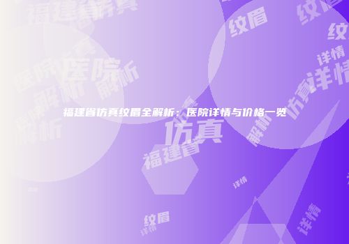 福建省仿真纹眉全解析：医院详情与价格一览