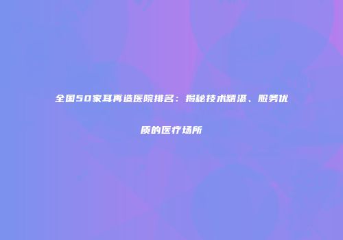 全国50家耳再造医院排名：揭秘技术精湛、服务优质的医疗场所