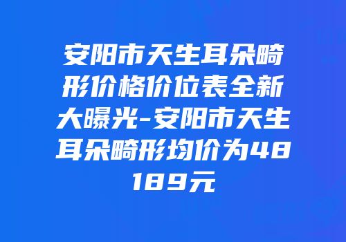 安阳市天生耳朵畸形价格价位表全新大曝光-安阳市天生耳朵畸形均价为48189元