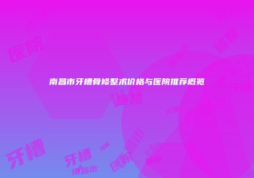 南昌市牙槽骨修整术价格与医院推荐概览
