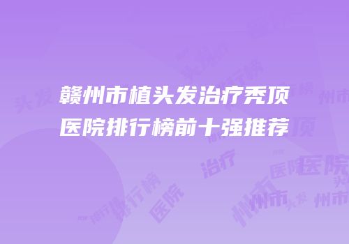 赣州市植头发治疗秃顶医院排行榜前十强推荐