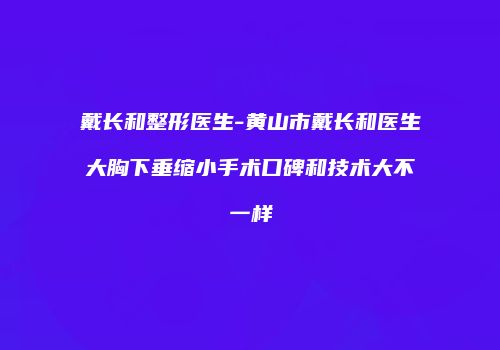 戴长和整形医生-黄山市戴长和医生大胸下垂缩小手术口碑和技术大不一样
