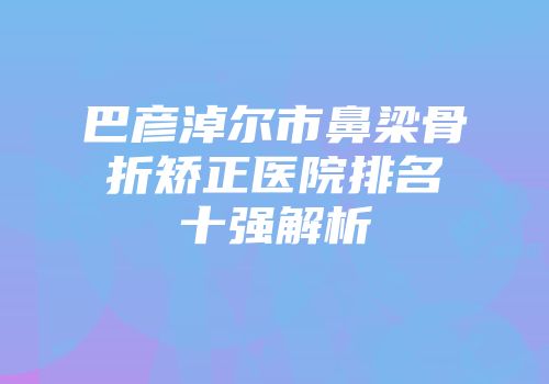 巴彦淖尔市鼻梁骨折矫正医院排名十强解析
