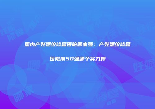国内产妊娠纹修复医院哪家强：产妊娠纹修复医院前50强哪个实力棒
