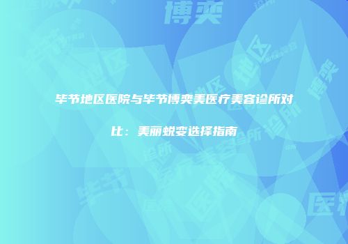 毕节地区医院与毕节博奕美医疗美容诊所对比：美丽蜕变选择指南