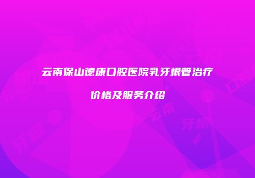 云南保山德康口腔医院乳牙根管治疗价格及服务介绍