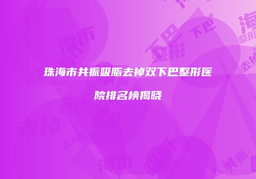 珠海市共振吸脂去掉双下巴整形医院排名榜揭晓