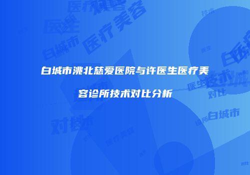白城市洮北慈爱医院与许医生医疗美容诊所技术对比分析
