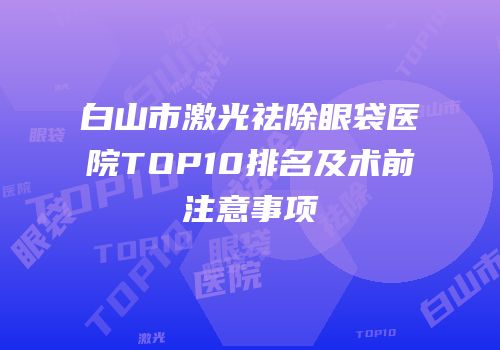 白山市激光祛除眼袋医院TOP10排名及术前注意事项