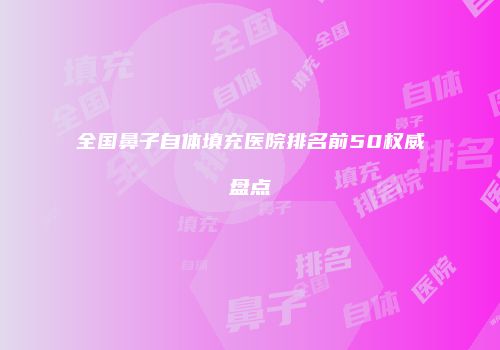 全国鼻子自体填充医院排名前50权威盘点