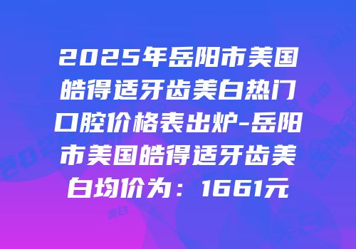2025年岳阳市美国皓得适牙齿美白热门口腔价格表出炉-岳阳市美国皓得适牙齿美白均价为：1661元