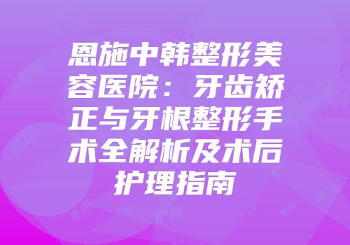 恩施中韩整形美容医院：牙齿矫正与牙根整形手术全解析及术后护理指南