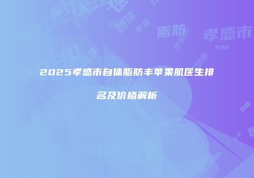 2025孝感市自体脂肪丰苹果肌医生排名及价格解析